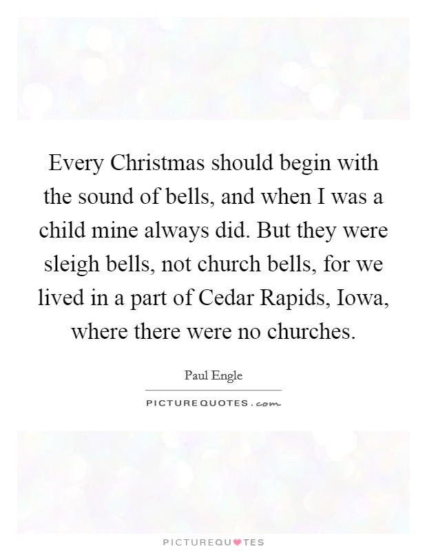 Every Christmas should begin with the sound of bells, and when I was a child mine always did. But they were sleigh bells, not church bells, for we lived in a part of Cedar Rapids, Iowa, where there were no churches Picture Quote #1