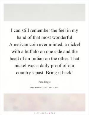 I can still remember the feel in my hand of that most wonderful American coin ever minted, a nickel with a buffalo on one side and the head of an Indian on the other. That nickel was a daily proof of our country’s past. Bring it back! Picture Quote #1