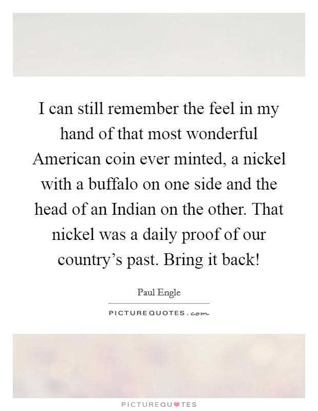 I can still remember the feel in my hand of that most wonderful American coin ever minted, a nickel with a buffalo on one side and the head of an Indian on the other. That nickel was a daily proof of our country's past. Bring it back! Picture Quote #1