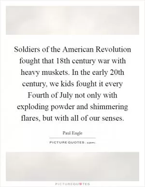 Soldiers of the American Revolution fought that 18th century war with heavy muskets. In the early 20th century, we kids fought it every Fourth of July not only with exploding powder and shimmering flares, but with all of our senses Picture Quote #1