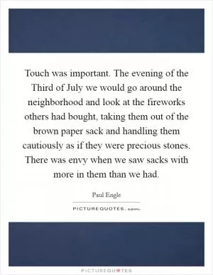 Touch was important. The evening of the Third of July we would go around the neighborhood and look at the fireworks others had bought, taking them out of the brown paper sack and handling them cautiously as if they were precious stones. There was envy when we saw sacks with more in them than we had Picture Quote #1