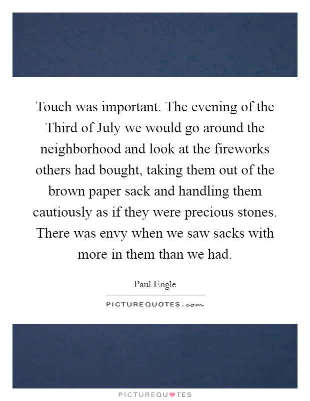 Touch was important. The evening of the Third of July we would go around the neighborhood and look at the fireworks others had bought, taking them out of the brown paper sack and handling them cautiously as if they were precious stones. There was envy when we saw sacks with more in them than we had Picture Quote #1