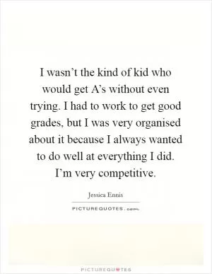 I wasn’t the kind of kid who would get A’s without even trying. I had to work to get good grades, but I was very organised about it because I always wanted to do well at everything I did. I’m very competitive Picture Quote #1