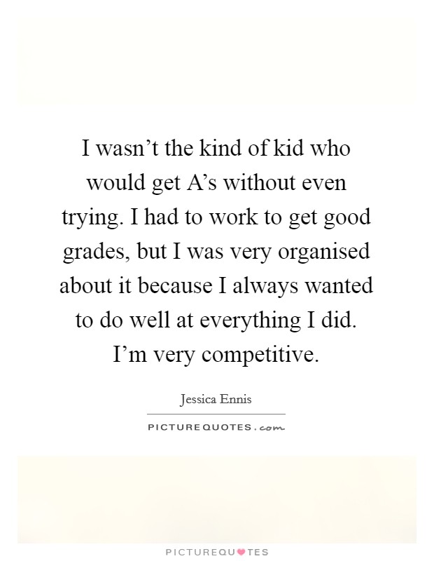I wasn't the kind of kid who would get A's without even trying. I had to work to get good grades, but I was very organised about it because I always wanted to do well at everything I did. I'm very competitive Picture Quote #1