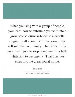 When you sing with a group of people, you learn how to subsume yourself into a group consciousness because a capella singing is all about the immersion of the self into the community. That’s one of the great feelings - to stop being me for a little while and to become us. That way lies empathy, the great social virtue Picture Quote #1