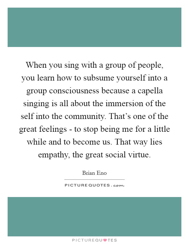 When you sing with a group of people, you learn how to subsume yourself into a group consciousness because a capella singing is all about the immersion of the self into the community. That's one of the great feelings - to stop being me for a little while and to become us. That way lies empathy, the great social virtue Picture Quote #1