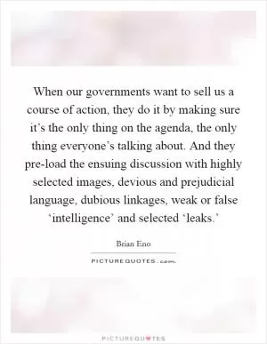 When our governments want to sell us a course of action, they do it by making sure it’s the only thing on the agenda, the only thing everyone’s talking about. And they pre-load the ensuing discussion with highly selected images, devious and prejudicial language, dubious linkages, weak or false ‘intelligence’ and selected ‘leaks.’ Picture Quote #1