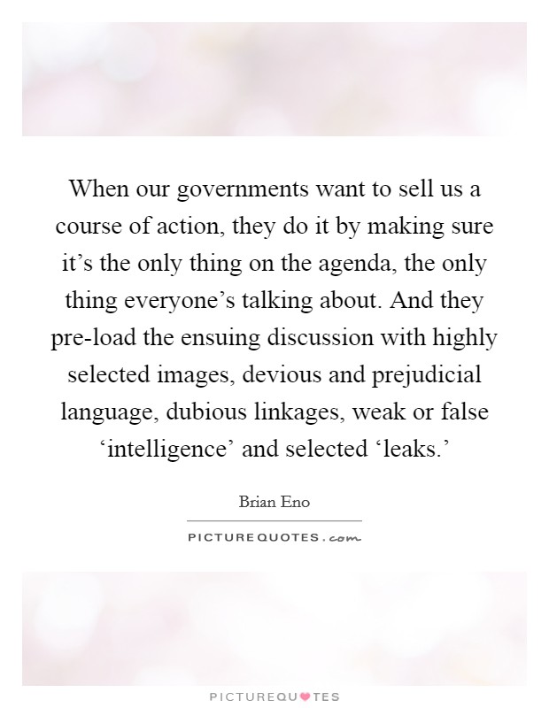 When our governments want to sell us a course of action, they do it by making sure it's the only thing on the agenda, the only thing everyone's talking about. And they pre-load the ensuing discussion with highly selected images, devious and prejudicial language, dubious linkages, weak or false ‘intelligence' and selected ‘leaks.' Picture Quote #1