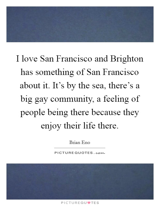 I love San Francisco and Brighton has something of San Francisco about it. It's by the sea, there's a big gay community, a feeling of people being there because they enjoy their life there Picture Quote #1
