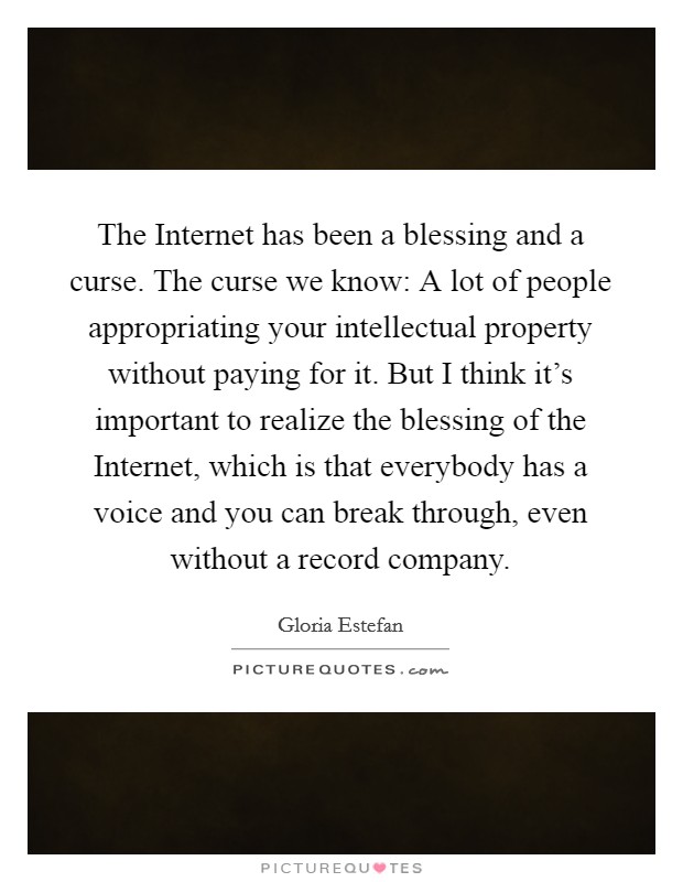 The Internet has been a blessing and a curse. The curse we know: A lot of people appropriating your intellectual property without paying for it. But I think it's important to realize the blessing of the Internet, which is that everybody has a voice and you can break through, even without a record company Picture Quote #1