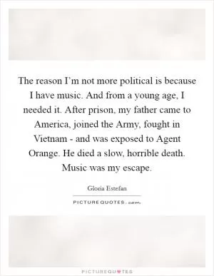The reason I’m not more political is because I have music. And from a young age, I needed it. After prison, my father came to America, joined the Army, fought in Vietnam - and was exposed to Agent Orange. He died a slow, horrible death. Music was my escape Picture Quote #1