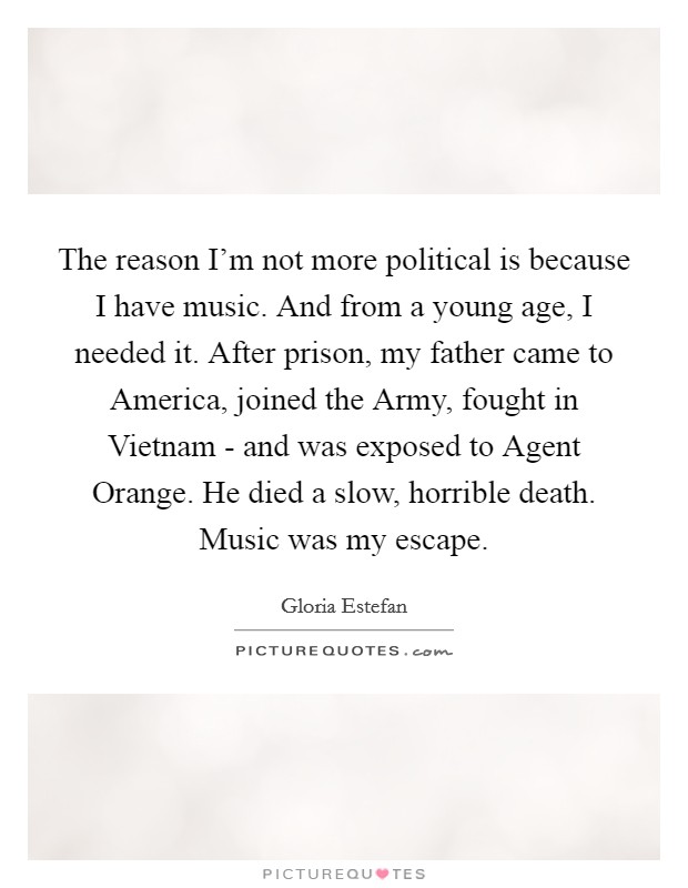 The reason I'm not more political is because I have music. And from a young age, I needed it. After prison, my father came to America, joined the Army, fought in Vietnam - and was exposed to Agent Orange. He died a slow, horrible death. Music was my escape Picture Quote #1