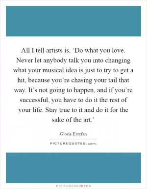All I tell artists is, ‘Do what you love. Never let anybody talk you into changing what your musical idea is just to try to get a hit, because you’re chasing your tail that way. It’s not going to happen, and if you’re successful, you have to do it the rest of your life. Stay true to it and do it for the sake of the art.’ Picture Quote #1