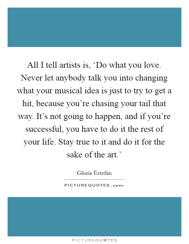 All I tell artists is, ‘Do what you love. Never let anybody talk you into changing what your musical idea is just to try to get a hit, because you're chasing your tail that way. It's not going to happen, and if you're successful, you have to do it the rest of your life. Stay true to it and do it for the sake of the art.' Picture Quote #1
