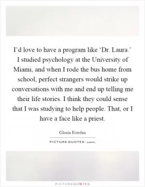 I’d love to have a program like ‘Dr. Laura.’ I studied psychology at the University of Miami, and when I rode the bus home from school, perfect strangers would strike up conversations with me and end up telling me their life stories. I think they could sense that I was studying to help people. That, or I have a face like a priest Picture Quote #1