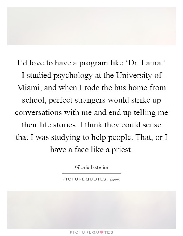I'd love to have a program like ‘Dr. Laura.' I studied psychology at the University of Miami, and when I rode the bus home from school, perfect strangers would strike up conversations with me and end up telling me their life stories. I think they could sense that I was studying to help people. That, or I have a face like a priest Picture Quote #1