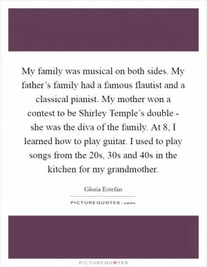 My family was musical on both sides. My father’s family had a famous flautist and a classical pianist. My mother won a contest to be Shirley Temple’s double - she was the diva of the family. At 8, I learned how to play guitar. I used to play songs from the  20s,  30s and  40s in the kitchen for my grandmother Picture Quote #1