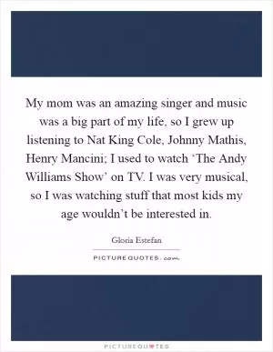 My mom was an amazing singer and music was a big part of my life, so I grew up listening to Nat King Cole, Johnny Mathis, Henry Mancini; I used to watch ‘The Andy Williams Show’ on TV. I was very musical, so I was watching stuff that most kids my age wouldn’t be interested in Picture Quote #1