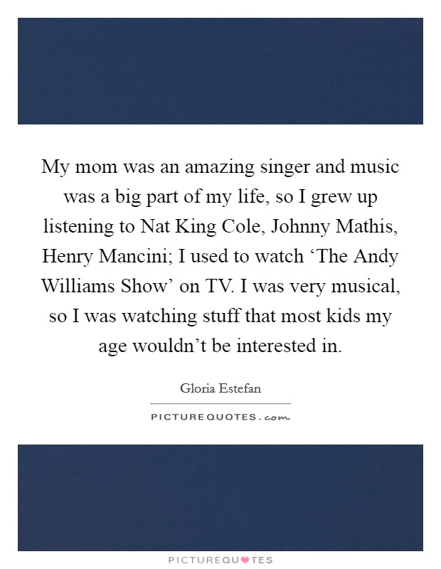 My mom was an amazing singer and music was a big part of my life, so I grew up listening to Nat King Cole, Johnny Mathis, Henry Mancini; I used to watch ‘The Andy Williams Show' on TV. I was very musical, so I was watching stuff that most kids my age wouldn't be interested in Picture Quote #1