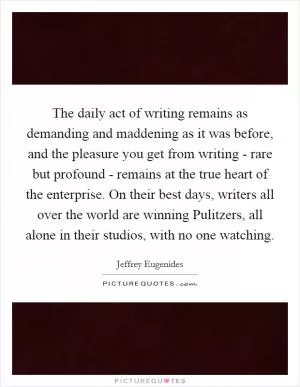 The daily act of writing remains as demanding and maddening as it was before, and the pleasure you get from writing - rare but profound - remains at the true heart of the enterprise. On their best days, writers all over the world are winning Pulitzers, all alone in their studios, with no one watching Picture Quote #1