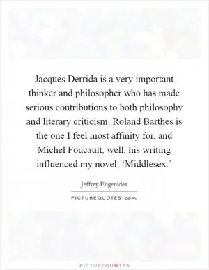 Jacques Derrida is a very important thinker and philosopher who has made serious contributions to both philosophy and literary criticism. Roland Barthes is the one I feel most affinity for, and Michel Foucault, well, his writing influenced my novel, ‘Middlesex.’ Picture Quote #1