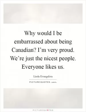 Why would I be embarrassed about being Canadian? I’m very proud. We’re just the nicest people. Everyone likes us Picture Quote #1