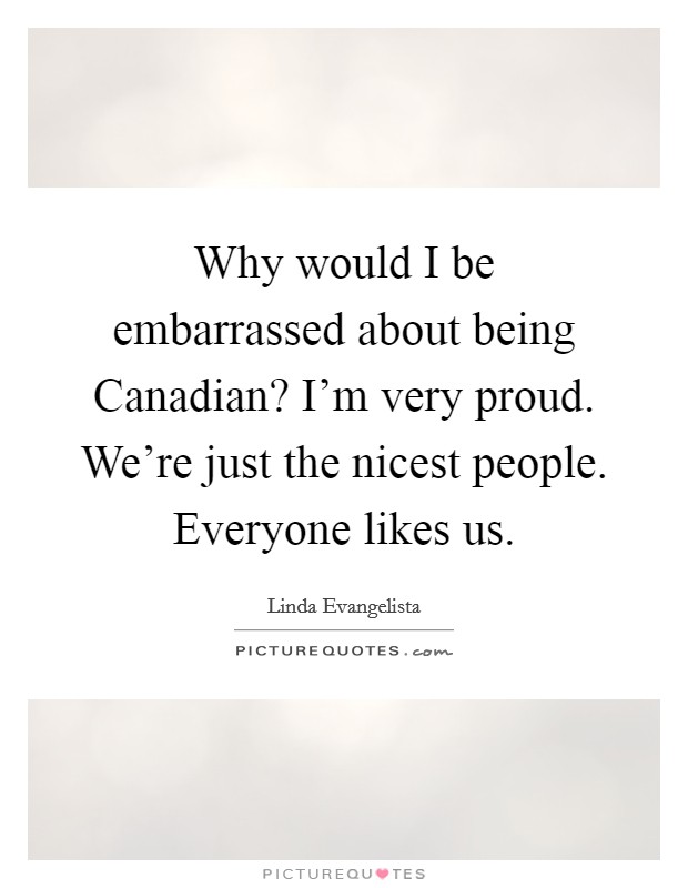 Why would I be embarrassed about being Canadian? I'm very proud. We're just the nicest people. Everyone likes us Picture Quote #1
