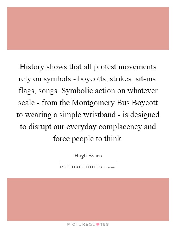 History shows that all protest movements rely on symbols - boycotts, strikes, sit-ins, flags, songs. Symbolic action on whatever scale - from the Montgomery Bus Boycott to wearing a simple wristband - is designed to disrupt our everyday complacency and force people to think Picture Quote #1