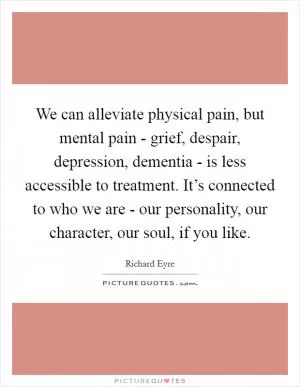 We can alleviate physical pain, but mental pain - grief, despair, depression, dementia - is less accessible to treatment. It’s connected to who we are - our personality, our character, our soul, if you like Picture Quote #1