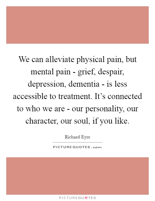 We can alleviate physical pain, but mental pain - grief, despair, depression, dementia - is less accessible to treatment. It's connected to who we are - our personality, our character, our soul, if you like Picture Quote #1