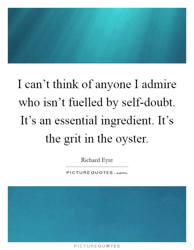 I can't think of anyone I admire who isn't fuelled by self-doubt. It's an essential ingredient. It's the grit in the oyster Picture Quote #1