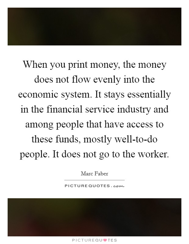 When you print money, the money does not flow evenly into the economic system. It stays essentially in the financial service industry and among people that have access to these funds, mostly well-to-do people. It does not go to the worker Picture Quote #1