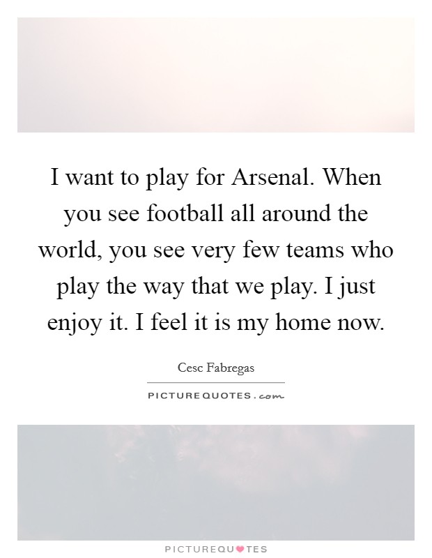 I want to play for Arsenal. When you see football all around the world, you see very few teams who play the way that we play. I just enjoy it. I feel it is my home now Picture Quote #1