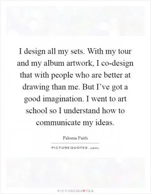 I design all my sets. With my tour and my album artwork, I co-design that with people who are better at drawing than me. But I’ve got a good imagination. I went to art school so I understand how to communicate my ideas Picture Quote #1
