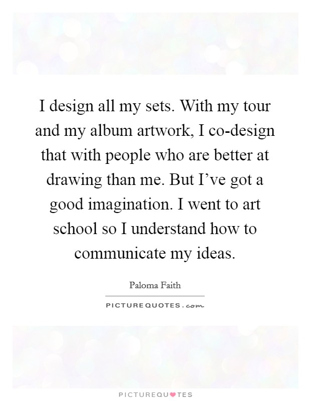 I design all my sets. With my tour and my album artwork, I co-design that with people who are better at drawing than me. But I've got a good imagination. I went to art school so I understand how to communicate my ideas Picture Quote #1