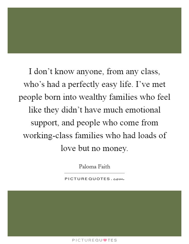 I don't know anyone, from any class, who's had a perfectly easy life. I've met people born into wealthy families who feel like they didn't have much emotional support, and people who come from working-class families who had loads of love but no money Picture Quote #1