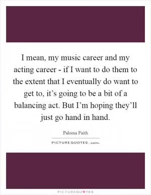 I mean, my music career and my acting career - if I want to do them to the extent that I eventually do want to get to, it’s going to be a bit of a balancing act. But I’m hoping they’ll just go hand in hand Picture Quote #1
