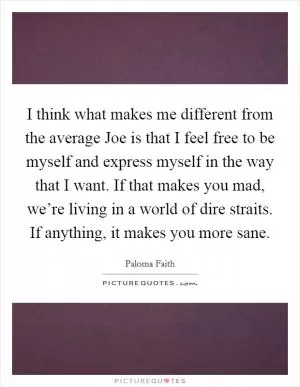 I think what makes me different from the average Joe is that I feel free to be myself and express myself in the way that I want. If that makes you mad, we’re living in a world of dire straits. If anything, it makes you more sane Picture Quote #1