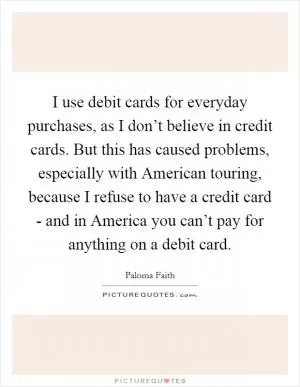 I use debit cards for everyday purchases, as I don’t believe in credit cards. But this has caused problems, especially with American touring, because I refuse to have a credit card - and in America you can’t pay for anything on a debit card Picture Quote #1