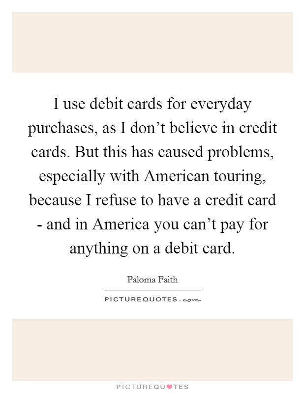 I use debit cards for everyday purchases, as I don't believe in credit cards. But this has caused problems, especially with American touring, because I refuse to have a credit card - and in America you can't pay for anything on a debit card Picture Quote #1