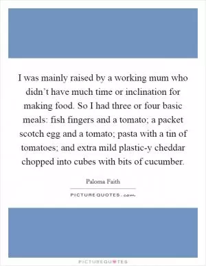I was mainly raised by a working mum who didn’t have much time or inclination for making food. So I had three or four basic meals: fish fingers and a tomato; a packet scotch egg and a tomato; pasta with a tin of tomatoes; and extra mild plastic-y cheddar chopped into cubes with bits of cucumber Picture Quote #1