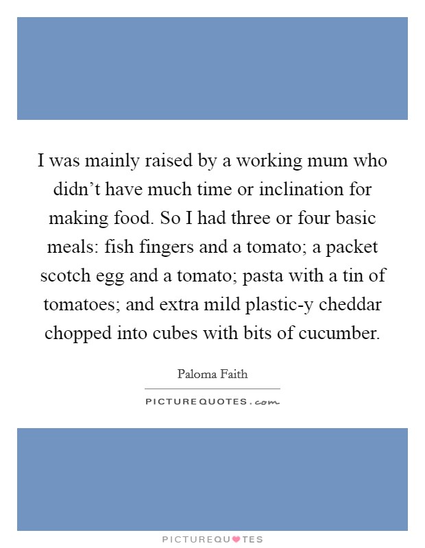 I was mainly raised by a working mum who didn't have much time or inclination for making food. So I had three or four basic meals: fish fingers and a tomato; a packet scotch egg and a tomato; pasta with a tin of tomatoes; and extra mild plastic-y cheddar chopped into cubes with bits of cucumber Picture Quote #1