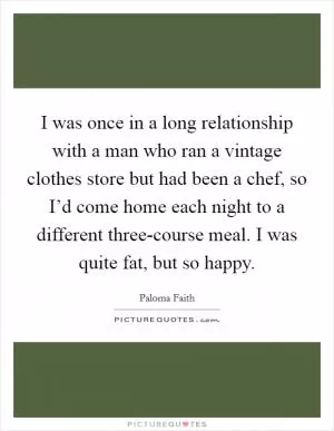 I was once in a long relationship with a man who ran a vintage clothes store but had been a chef, so I’d come home each night to a different three-course meal. I was quite fat, but so happy Picture Quote #1