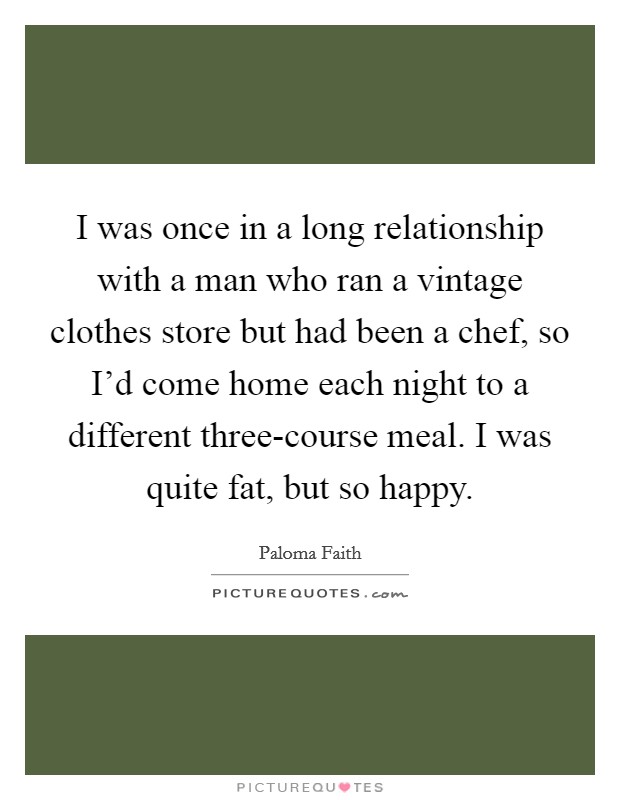 I was once in a long relationship with a man who ran a vintage clothes store but had been a chef, so I'd come home each night to a different three-course meal. I was quite fat, but so happy Picture Quote #1
