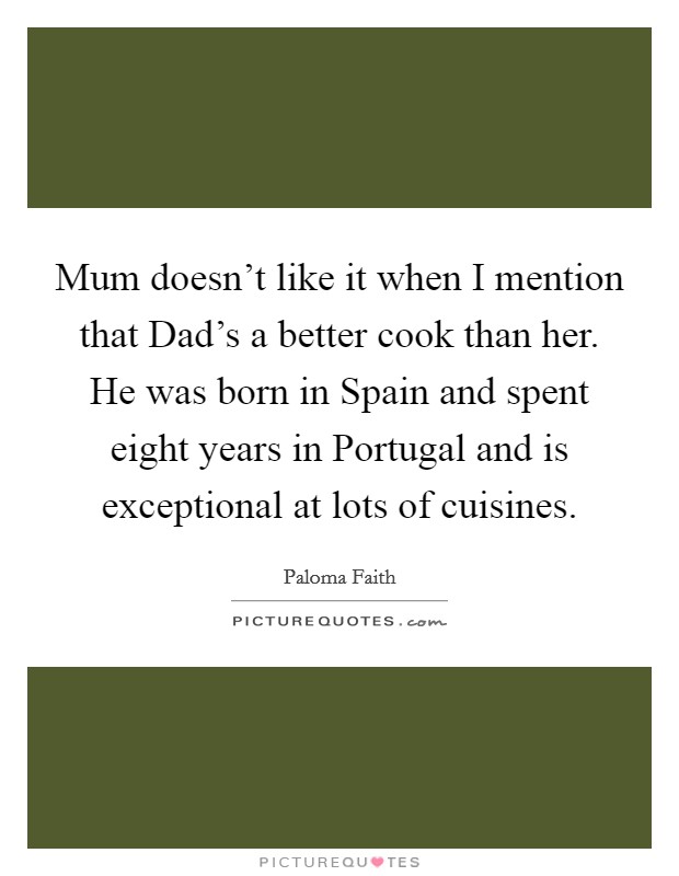 Mum doesn't like it when I mention that Dad's a better cook than her. He was born in Spain and spent eight years in Portugal and is exceptional at lots of cuisines Picture Quote #1