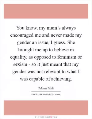 You know, my mum’s always encouraged me and never made my gender an issue, I guess. She brought me up to believe in equality, as opposed to feminism or sexism - so it just meant that my gender was not relevant to what I was capable of achieving Picture Quote #1