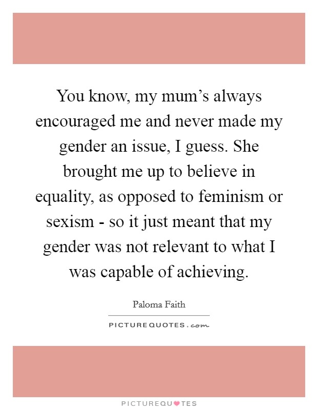 You know, my mum's always encouraged me and never made my gender an issue, I guess. She brought me up to believe in equality, as opposed to feminism or sexism - so it just meant that my gender was not relevant to what I was capable of achieving Picture Quote #1