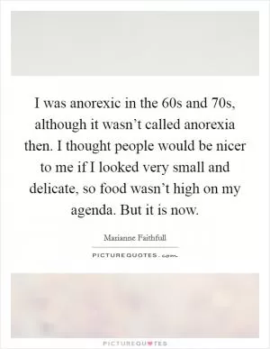 I was anorexic in the  60s and  70s, although it wasn’t called anorexia then. I thought people would be nicer to me if I looked very small and delicate, so food wasn’t high on my agenda. But it is now Picture Quote #1