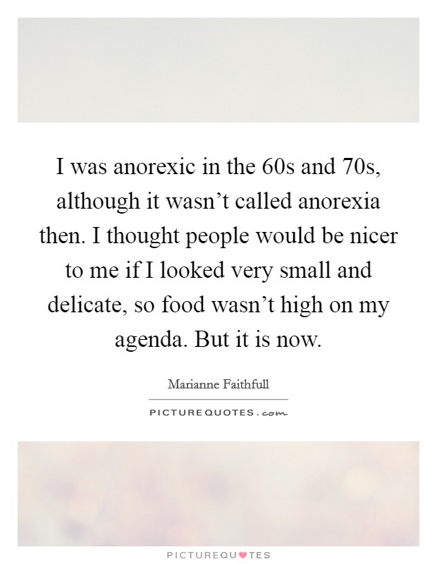 I was anorexic in the  60s and  70s, although it wasn't called anorexia then. I thought people would be nicer to me if I looked very small and delicate, so food wasn't high on my agenda. But it is now Picture Quote #1