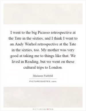 I went to the big Picasso retrospective at the Tate in the sixties, and I think I went to an Andy Warhol retrospective at the Tate in the sixties, too. My mother was very good at taking me to things like that. We lived in Reading, but we went on these cultural trips to London Picture Quote #1